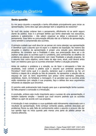 Curso de Oratória

                                      Sexta questão

                                      Eu me perco durante a exposição e tenho dificuldade principalmente para iniciar as
                                      apresentações. Como devo agir para planejar bem a seqüência do raciocínio?

                                      Se você não souber ordenar bem o pensamento, dificilmente irá se sentir seguro
                                      diante do público. Esse é o principal defeito que tenho observado nos executivos,
                                      pastores e palestrantes – não sabem organizar as idéias e estruturam mal o
                                      pensamento. Essa falha na comunicação dificulta não só a fluência da apresentação,
                                      como também a compreensão dos ouvintes.

                                      O primeiro cuidado que você deve ter ao pensar em como planejar sua apresentação
                                      é identificar qual o assunto que irá expor e o objetivo da exposição. Na maioria das
                                      situações o objetivo da apresentação é propor uma solução para determinado
                                      problema. Ao constatar que a finalidade é essa, sua preocupação deve ser a de
                                      explicar antes para os ouvintes qual é o problema, pois conhecendo os detalhes do
                                      problema as pessoas irão compreender com maior finalidade a solução proposta. Se
                                      o assunto tiver outro objetivo, como tratar de algo novo, atual, você deverá antes
                                      fazer um histórico para que os ouvintes entendam melhor a situação presente.

                                      Antes de explicar o problema e a solução, ou de fazer o retrospecto e falar da
                                      atualidade, você contará à platéia qual o assunto que pretende apresentar.
                                      Percebeu? Você conta qual é o assunto, esclarece qual o problema ou faz um
                                      histórico e depois dá a solução ou fala do presente. Ao apresentar a solução não se
                                      esqueça de usar os bons argumentos que possui como exemplos, pesquisas,
                                      estatísticas. Assim, irá fortalecer a mensagem. E se perceber que os ouvintes ainda
                                      estão resistentes com relação à sua proposta, faça a defesa dos seus argumentos
                                      refutando as objeções que encontrar.
Escola Internacional de Ministérios




                                      O caminho está praticamente todo traçado para que a apresentação tenha sucesso.
                                      Só falta preparar a conclusão e a introdução.

                                      A conclusão, embora seja muito importante para o sucesso de uma apresentação, é
                                      também bastante simples – bastará que você encerre pedindo que os ouvintes
                                      reflitam ou ajam de acordo com sua proposta.

                                      A introdução é mais complexa e a sua qualidade está intimamente relacionada com o
                                      resultado da apresentação. Evite começar contando piadas, pedindo desculpas por
                                      problemas físicos ou pela falta de conhecimento sobre o assunto e procure não dar
                                      sua opinião logo no início quando pelo menos uma parte da platéia pensar de
                                      maneira diferente.




                                                                           Estem Brasil – Caixa Postal 5057 CEP. 31611-970
                                                                           Belo Horizonte/MG – www.institutoestembrasil.com
 