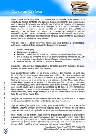 Curso de Oratória
                                      Você poderá iniciar elogiando com sinceridade os ouvintes, para conquistar a
                                      simpatia da platéia; contando uma pequena história interessante, que tenha ligação
                                      com o assunto; levantando uma reflexão que instigue as pessoas; mostrando os
                                      benefícios que o público terá ouvindo a mensagem; tocando em pontos com os quais
                                      todos possam concordar; e se os ouvintes não estiverem com vontade de
                                      permanecer no ambiente, por causa de compromissos assumidos, ou de
                                      circunstâncias, como barulho ou desconforto diga que não irá consumir muito tempo.
                                      Logo no início, as primeiras palavras deverão ser para cumprimentar os ouvintes, de
                                      acordo com a formalidade da circunstância.

                                      Veja que essa é a ordem que você deverá usar para planejar a apresentação,
                                      entretanto, na hora de falar a disposição das partes será normal;

                                            Fazer a introdução;
                                            Contar qual é o assunto;
                                            Detalhar o problema a ser solucionado ou fazer um histórico do tema atual;
                                            Dar a solução ao problema ou falar do assunto presente. Lembre-se de usar
                                            os argumentos de que dispõe e defendê-los das resistências dos ouvintes;
                                            Concluir pedindo que reflitam ou aceitem a proposta.

                                      Exercícios – Para que você possa praticar os conceitos que foram sugeridos até aqui,
                                      eis alguns exercícios que poderá fazer sozinho.

                                      Faça apresentações curtas, de um minuto e meio a dois minutos, em uma sala
                                      fechada. Fale de uma viagem interessante que realizou, de como conquistou seu
                                      emprego, de um desafio que tenha enfrentado e superado. Você poderá também
                                      fazer uma homenagem a um amigo ou a uma pessoa conhecida. Nesse caso fale da
                                      satisfação em representar as pessoas que o indicam para falar, descreva o local onde
Escola Internacional de Ministérios




                                      vive o homenageado, como o departamento onde atua a empresa que dirige o clube
                                      que preside; revele que o sucesso da empresa ou do clube se deve também ao
                                      homenageado; comente sobre as qualidades que ele possui como chefe de família,
                                      como profissional, como amigo; conte por que ele está sendo homenageado e deseje
                                      tudo de bom para o futuro dele.

                                      Imagine que as pessoas estejam na sala assistindo à sua apresentação e certifique-
                                      se de que elas estariam ouvindo e entendendo bem sua mensagem.

                                      Siga as orientações dadas para a voz, para o vocabulário e para a expressão
                                      corporal. Observe também a seqüência sugerida para a ordenação da fala. Treine
                                      várias vezes a mesma apresentação até sentir que está falando com desenvoltura.

                                      Não é muito fácil se dedicar a esse estudo e praticar com disposição e empenho os
                                      exercícios sugeridos, mas a recompensa para quem se submete a esse treinamento é
                                      sempre muito gratificante. Se por acaso algo não der certo durante a apresentação
                                      real diante da platéia, brinque como aquele jogador da Ferroviária que eu ajudava a
                                      treinar – faltou combinar com a platéia que ela deveria rir ou aplaudir.
                                                                           Estem Brasil – Caixa Postal 5057 CEP. 31611-970
                                                                           Belo Horizonte/MG – www.institutoestembrasil.com
 