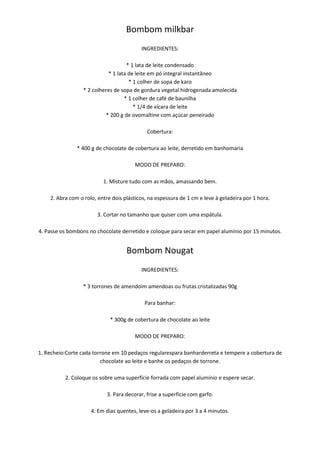 Bombom milkbar
                                          INGREDIENTES:

                                   * 1 lata de leite condensado
                           * 1 lata de leite em pó integral instantâneo
                                    * 1 colher de sopa de karo
                 * 2 colheres de sopa de gordura vegetal hidrogenada amolecida
                                  * 1 colher de café de baunilha
                                      * 1/4 de xícara de leite
                          * 200 g de ovomaltine com açúcar peneirado

                                             Cobertura:

               * 400 g de chocolate de cobertura ao leite, derretido em banhomaria

                                        MODO DE PREPARO:

                          1. Misture tudo com as mãos, amassando bem.

    2. Abra com o rolo, entre dois plásticos, na espessura de 1 cm e leve à geladeira por 1 hora.

                       3. Cortar no tamanho que quiser com uma espátula.

4. Passe os bombons no chocolate derretido e coloque para secar em papel alumínio por 15 minutos.


                                    Bombom Nougat
                                          INGREDIENTES:

                 * 3 torrones de amendoim amendoas ou frutas cristalizadas 90g

                                            Para banhar:

                             * 300g de cobertura de chocolate ao leite

                                        MODO DE PREPARO:

1. Recheio:Corte cada torrone em 10 pedaços regularespara banharderreta e tempere a cobertura de
                         chocolate ao leite e banhe os pedaços de torrone.

          2. Coloque os sobre uma superfície forrada com papel alumínio e espere secar.

                            3. Para decorar, frise a superficie com garfo.

                     4. Em dias quentes, leve-os a geladeira por 3 a 4 minutos.
 