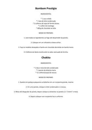 Bombom Prestígio
                                      INGREDIENTES:

                                       * 1 coco ralado
                                * 1 lata de leite condensado
                           * 2 colheres de sopa de farinha láctea
                                   * 1 colher de manteiga
                                * 400 g de chocolate ao leite

                                   MODO DE PREPARO:

              1. Leve todos os ingredientes ao fogo até desprender da panela.

                        2. Coloque em um refratário e deixe esfriar.

      3. Faça os modelos desejados e banhe em chocolate derretido em banho-maria.

              4. O diferencial desta receita está no sabor atenuado da farinha.


                                       Chokito
                                      INGREDIENTES:

                            * 1 lata e meia de leite condensado
                                * 1 pacote de bolacha maria
                               * 11 colheres(sopa) de nescau

                                   MODO DE PREPARO:

      1. Quebre em pedaços pequenos as bolachas em um recipiente grande, reserve.

                2. Em uma panela, coloque o leite condensado e o nescau.

3. Mexa até desgrudar da panela, depois coloque as bolachas na panela c/ o "creme" e mexa.

                     4. Depois coloque num recipiente liso e uniforme.
 