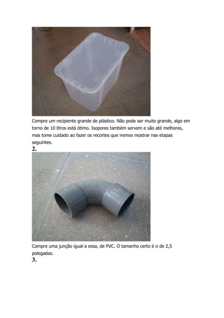 Compre um recipiente grande de plástico. Não pode ser muito grande, algo em
torno de 10 litros está ótimo. Isopores também servem e são até melhores,
mas tome cuidado ao fazer os recortes que iremos mostrar nas etapas
seguintes.

2.

Compre uma junção igual a essa, de PVC. O tamanho certo é o de 2,5
polegadas.

3.

 