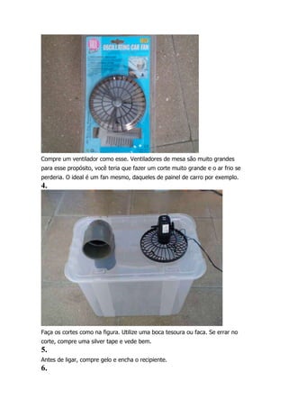 Compre um ventilador como esse. Ventiladores de mesa são muito grandes
para esse propósito, você teria que fazer um corte muito grande e o ar frio se
perderia. O ideal é um fan mesmo, daqueles de painel de carro por exemplo.

4.

Faça os cortes como na figura. Utilize uma boca tesoura ou faca. Se errar no
corte, compre uma silver tape e vede bem.

5.
Antes de ligar, compre gelo e encha o recipiente.

6.

 