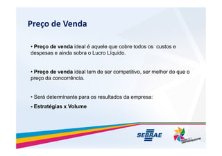 Pre?o de Venda
? Pre?o de venda ideal  aquele que cobre todos os custos e
despesas e ainda sobra o Lucro Lquido.
? Pre?o de venda ideal tem de ser competitivo, ser melhor do que o
pre?o da concorrncia.
pre?o da concorrncia.
? Ser determinante para os resultados da empresa:
- Estratgias x Volume
 