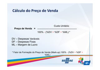 Clculo do Pre?o de Venda
Pre?o de Venda =
Custo Unitrio
--------------------------------------------------
100% - (%DV + %DF + %ML) *
DV C Despesas Variveis
DF C Despesas Fixas
ML C Margem de Lucro
* Fator de Forma??o do Pre?o de Venda (Mark-up) 100% - (%DV + %DF +
%ML)
 
