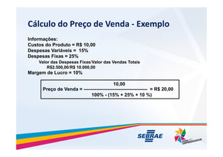 Clculo do Pre?o de Venda - Exemplo
Informa??es:
Custos do Produto = R$ 10,00
Despesas Variveis = 15%
Despesas Fixas = 25%
Valor das Despesas Fixas/Valor das Vendas Totais
R$2.500,00/R$ 10.000,00
Margem de Lucro = 10%
10,00
Pre?o de Venda = ---------------------------------------- = R$ 20,00
100% - (15% + 25% + 10 %)
 