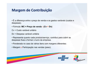 Margem de Contribui??o
? ? a diferen?a entre o pre?o de venda e os gastos variveis (custos e
despesas).
? Frmula: MC = Pre?o de venda - (Cv + Dv)
Cv = Custo varivel unitrio
Dv = Despesa varivel unitria
Dv = Despesa varivel unitria
? Representa quanto cada produto/servi?o, contribui para cobrir as
despesas fixas e formar o lucro da empresa.
? Ponderada no caso de vrios itens com margens diferentes:
? Margem x Participa??o nas vendas (peso).
 