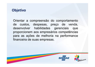 Objetivo
Orientar a compreens?o do comportamento
de custos, despesas, pre?o de venda,
desenvolver habilidades gerenciais que
proporcionem aos empresrios competncias
proporcionem aos empresrios competncias
para as a??es de melhoria na performance
financeira de suas empresas.
 