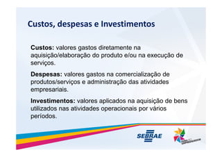 Custos, despesas e Investimentos
Custos: valores gastos diretamente na
aquisi??o/elabora??o do produto e/ou na execu??o de
servi?os.
Despesas: valores gastos na comercializa??o de
produtos/servi?os e administra??o das atividades
produtos/servi?os e administra??o das atividades
empresariais.
Investimentos: valores aplicados na aquisi??o de bens
utilizados nas atividades operacionais por vrios
perodos.
 
