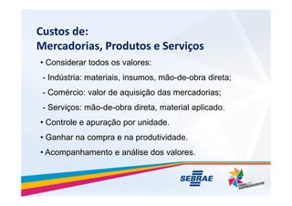 Custos de:
Mercadorias, Produtos e Servi?os
? Considerar todos os valores:
- Indstria: materiais, insumos, m?o-de-obra direta;
- Comrcio: valor de aquisi??o das mercadorias;
- Servi?os: m?o-de-obra direta, material aplicado.
- Servi?os: m?o-de-obra direta, material aplicado.
? Controle e apura??o por unidade.
? Ganhar na compra e na produtividade.
? Acompanhamento e anlise dos valores.
 