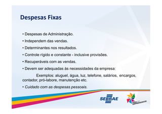 Despesas Fixas
? Despesas de Administra??o.
? Independem das vendas.
? Determinantes nos resultados.
? Controle rgido e constante - inclusive provis?es.
? Recuperveis com as vendas.
? Devem ser adequadas s necessidades da empresa:
Exemplos: aluguel, gua, luz, telefone, salrios, encargos,
contador, pr-labore, manuten??o etc.
? Cuidado com as despesas pessoais.
 