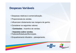 Despesas Variveis
? Despesas relativas  comercializa??o.
? Proporcionais s vendas.
? Influenciam diretamente nas margens de ganho.
? Considerar os seguintes valores:
- Comiss?es - incentivo de vendas.
- Impostos sobre vendas.
? Federais/Estaduais/Municipais.
? Enquadramento tributrio C planejamento.
 