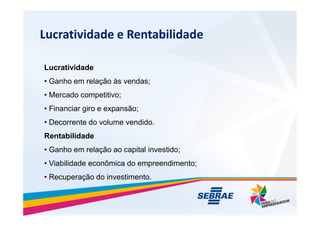 Lucratividade e Rentabilidade
Lucratividade
? Ganho em rela??o s vendas;
? Mercado competitivo;
? Financiar giro e expans?o;
? Decorrente do volume vendido.
Rentabilidade
? Ganho em rela??o ao capital investido;
? Viabilidade econ?mica do empreendimento;
? Recupera??o do investimento.
 