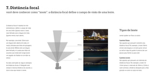 7. Distância focal 
você deve conhecer como “zoom”. a distância focal define o campo de visão de uma lente. 
A distância focal é medida em mm 
(milímetros) e define o campo de visão 
de uma lente. Quanto maior o valor, 
mais fechado será o ângulo de visão. 
Quanto menor, mais aberto. 
Por exemplo: uma lente 10mm tem 
um ângulo bem aberto de visão, e é 
muito utilizada para fotos de paisagens. 
Já uma lente 400mm tem um ângulo 
bem fechado, e é usada para fotos de 
assuntos que estão bem longe (como 
um jogador de futebol ou um leão na 
selva.) 
Ao lado, você pode ver alguns exemplos 
de distâncias focais. O fotógrafo está 
sempre à mesma distância do assunto: a 
única coisa que muda é a lente. 
Tipos de lente 
Lentes podem ser fixas ou zoom: 
Lentes fixas 
São aquelas que possuem somente uma 
distância focal. Por exemplo: a lente 50mm 
só tem este ângulo, e se você quiser incluir 
ou excluir algo do quadro é preciso dar uns 
passos para frente ou para trás! 
Lentes zoom 
São aquelas que possuem um intervalo de 
distâncias focais. Por exemplo: a lente 10- 
22mm possui o intervalo de 10mm a 22mm, e 
você controla a distância desejada para a foto 
girando um anel no corpo da lente. 
 
