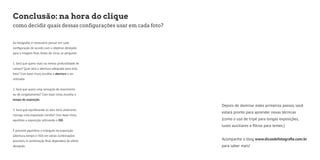 Conclusão: na hora do clique 
como decidir quais dessas configurações usar em cada foto? 
Ao fotografar, é necessário pensar em cada 
configuração de acordo com o objetivo desejado 
para a imagem final. Antes de clicar, se pergunte: 
1. Será que quero mais ou menos profundidade de 
campo? Qual será a abertura adequada para esta 
foto? Com base nisso, escolha a abertura a ser 
utilizada. 
2. Será que quero uma sensação de movimento 
ou de congelamento? Com base nisso, escolha o 
tempo de exposição. 
3. Será que equilibrando os dois itens anteriores 
consigo uma exposição correta? Com base nisso, 
equilibre a exposição utilizando o ISO. 
É possível equilibrar o triângulo da exposição 
(abertura, tempo e ISO) em várias combinações 
possíveis. A combinação final dependerá do efeito 
desejado. 
Depois de dominar estes primeiros passos, você 
estará pronto para aprender novas técnicas 
(como o uso de tripé para longas exposições, 
luzes auxiliares e filtros para lentes.) 
Acompanhe o blog www.dicasdefotografia.com.br 
para saber mais! 
 
