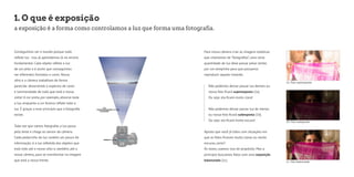 1. O que é exposição 
1a. Foto superexposta 
1b. Foto subexposta 
1c. Foto balanceada 
a exposição é a forma como controlamos a luz que forma uma fotografia. 
Conseguimos ver o mundo porque tudo 
reflete luz - isso já aprendemos lá no ensino 
fundamental. Cada objeto reflete a luz 
de um jeito e é assim que conseguimos 
ver diferentes formatos e cores. Nosso 
olho e a câmera trabalham de forma 
parecida: absorvendo o espectro de cores 
e luminosidade de tudo que está a nossa 
volta! A cor preta, por exemplo, absorve toda 
a luz, enquanto a cor branca reflete toda a 
luz. É graças a esse princípio que a fotografia 
existe. 
Toda vez que vamos fotografar, a luz passa 
pela lente e chega ao sensor da câmera. 
Cada pedacinho de luz contém um pouco de 
informação: é a luz refletida dos objetos que 
está indo até o nosso olho e, também, até a 
nossa câmera, para se transformar na imagem 
que está a nossa frente. 
Para nossa câmera criar as imagens estáticas 
que chamamos de “fotografias”, uma certa 
quantidade de luz deve passar pelas lentes 
por um tempinho para que possamos 
reproduzir aquele instante. 
Não podemos deixar passar luz demais ou 
nossa foto ficará superexposta (1a). 
Ou seja: ela ficará muito clara! 
Não podemos deixar passar luz de menos 
ou nossa foto ficará subexposta (1b). 
Ou seja: ela ficará muito escura! 
Aposto que você já lidou com situações em 
que as fotos ficaram muito claras ou muito 
escuras, certo? 
Às vezes, usamos isso de propósito. Mas a 
princípio buscamos fotos com uma exposição 
balanceada (1c). 
 