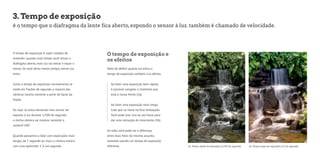 3. Tempo de exposição 
é o tempo que o diafragma da lente fica aberto, expondo o sensor à luz. também é chamado de velocidade. 
O tempo de exposição é super simples de 
entender: quando mais tempo você deixar o 
diafragma aberto, mais luz vai entrar e expor o 
sensor. Se você deixa menos tempo, menos luz 
entra. 
Como o tempo de exposição normalmente se 
mede em frações de segundo, a maioria das 
câmeras mostra somente a parte de baixo da 
fração. 
Ou seja: se estou deixando meu sensor ser 
exposto à luz durante 1/100 de segundo, 
a minha câmera vai mostrar somente o 
número“100”. 
Quando passamos a lidar com exposições mais 
longas, de 1 segundo ou mais, a câmera mostra 
com uma apóstrofe: 1’ é um segundo. 
O tempo de exposição e 
os efeitos 
Além de definir quanta luz entra, o 
tempo de exposição também cria efeitos. 
Ao fazer uma exposição bem rápida, 
é possível congelar o momento que 
está a nossa frente (3a). 
Ao fazer uma exposição mais longa, 
tudo que se move irá ficar embaçado. 
Você pode usar isso ao seu favor para 
dar uma sensação de movimento (3b). 
Ao lado, você pode ver a diferença 
entre duas fotos do mesmo assunto, 
somente usando um tempo de exposição 
diferente. 
3a. Tempo rápido de exposição (1/250 de segundo) 3b. Tempo longo de exposição (1/3 de segundo) 
 