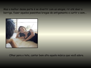 Mas o melhor dessa parte é se divertir com as amigas, rir até doer a barriga, fazer aqueles passinhos bregas de antigamente e curtir o som...  Olhar para o teto, cantar bem alto aquela música que você adora.  