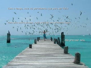 Com o tempo, voce vai percebendo que para ser feliz  com uma outra pessoa, você precisa, em primeiro lugar,  não precisar dela.  