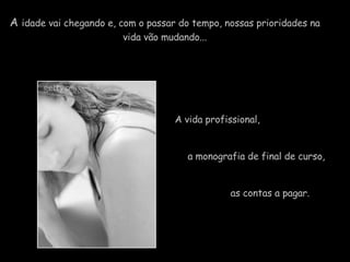 A  idade vai chegando e, com o passar do tempo, nossas prioridades na  vida vão mudando...  A vida profissional,    a monografia de final de curso,  as contas a pagar.   