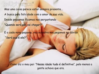 Mas uma coisa parece estar sempre presente...  A busca pela felicidade com o amor da sua vida. Desde pequenas ficamos nos perguntando  ” Quando será que vai chegar?"   E a cada nova paquera, vez ou outra nos pegamos na dúvida ” Será que é ele?”     Como diz o meu pai: ” Nessa idade tudo é definitivo ", pelo menos a gente achava que era.   
