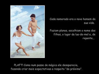 Cada namorado era o novo homem da sua vida.  Faziam planos, escolhiam o nome dos filhos, o lugar da lua-de-mel e, de repente...    PLAFT! Como num passe de mágica ele desaparecia,  fazendo criar mais expectativas a respeito "do próximo". 