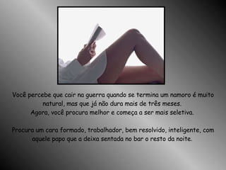 Você percebe que cair na guerra quando se termina um namoro é muito natural, mas que já não dura mais de três meses.  Agora, você procura melhor e começa a ser mais seletiva.  Procura um cara formado, trabalhador, bem resolvido, inteligente, com aquele papo que a deixa sentada no bar o resto da noite .  