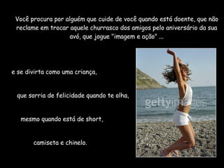 Você procura por alguém que cuide de você quando está doente, que não reclame em trocar aquele churrasco dos amigos pelo aniversário da sua avó, que jogue "imagem e ação" ... e se divirta como uma criança,  que sorria de felicidade quando te olha,  mesmo quando está de short,  camiseta e chinelo.  