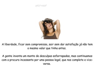 A liberdade, ficar sem compromisso, sair sem dar satisfação já não tem o mesmo valor que tinha antes.  A gente inventa um monte de desculpas esfarrapadas, mas continuamos com a procura incessante por uma pessoa legal, que nos complete e vice-versa.  