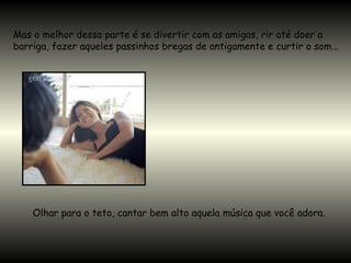 Mas o melhor dessa parte é se divertir com as amigas, rir até doer a
barriga, fazer aqueles passinhos bregas de antigamente e curtir o som...
Olhar para o teto, cantar bem alto aquela música que você adora.
 