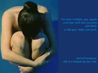 Percebe também, que aquele
cara que você ama (ou acha
que ama),
e não quer nada com você,
definitivamente,
não é o homem da sua vida.
 