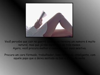 Você percebe que cair na guerra quando se termina um namoro é muito
natural, mas que já não dura mais de três meses.
Agora, você procura melhor e começa a ser mais seletiva.
Procura um cara formado, trabalhador, bem resolvido, inteligente, com
aquele papo que a deixa sentada no bar o resto da noite.
 