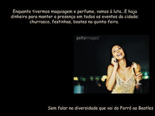 Enquanto tivermos maquiagem e perfume, vamos à luta...E haja
dinheiro para manter a presença em todos os eventos da cidade:
churrasco, festinhas, boates na quinta-feira.
Sem falar na diversidade que vai do Forró ao Beatles
 