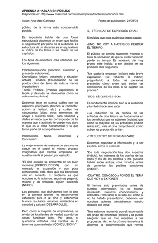 APRENDA A HABLAR EN PÚBLICO
Disponible en: http://www.mailxmail.com/curso/empresa/hablarenpublico/toc.htm

Autor: Ana Mata Galíndez                                 Fecha de publicación: 24/08/04

público de la forma más comprensible
posible.                                         4. TÉCNICAS DE EXPRESIÓN ORAL:

Es importante hablar de una forma                6 indicios que toda audiencia desea captar:
estructurada siguiendo un orden que facilite
el seguimiento por parte de la audiencia. La     -UNO: NO VOY A HACERLOS PERDER
estructura de un discurso es el equivalente      EL TIEMPO:
al índice de los libros o los títulos de los
capítulos.                                       El público se sentirá realmente molesto si
                                                 tiene la sensación de que le están haciendo
Los tipos de estructura más utilizados son       perder su tiempo. Es necesario dar muy
los siguientes:                                  pronto este indicio, a ser posible en los
                                                 primeros diez segundos:
Problema/Solución (describir, examinar y
presentar soluciones),                           "Me gustaría empezar (indicio) esta breve
Cronológica (origen, desarrollo y situación      explicación (se refuerza el indicio)
actual), Temática (Enumeración de los            preguntando a todas las personas
puntos clave del tema de más a menos             presentes cómo creen que serían las
importante) y                                    condiciones de los cines si se bajaran los
Teoría /Práctica (Primero explicamos la          precios."
teoría y después se demuestra cómo se
aplica en la práctica).                          -DOS: SÉ QUIENES SON:

Debemos tener en cuenta cuáles son los           Es fundamental conocer bien a la audiencia
aspectos principales (hechos a comentar,         y también hacérselo saber:
acción a realizar, etc.) y cuáles los
secundarios (citas, otros elementos de           «La reducción de los precios de las
apoyo a nuestras tesis), para situarlos y        entradas de cine laboral se fundamenta en
darles el realce que les corresponde de tal      los beneficios que se obtienen (indicio), que
manera que al auditorio le quede muy claro       como la mayoría de los presentes (indicio
lo que es el tema fundamental y lo que           reforzado), vais al cine comprobando como
forma parte del acompañamiento.                  suben los precios día a día».

Introducción,    Nudo,      Desarrollo    y      -TRES: ESTOY BIEN ORGANIZADO:
Conclusión:
                                                 Debemos organizar la información y, a ser
La mejor manera de elaborar un discurso es       posible, cómo lo estamos:
seguir en el papel el mismo proceso
imaginativo que hemos empleado en                "En toda negociación hay dos aspectos
nuestra mente al pensar, por ejemplo:            (indicio), los intereses de los dueños de los
                                                 cines y los de los cinéfilos y me gustaría
"El cine español se encuentra en un buen         hablar sobre ambos, unos minutos, antes
momento,(INTRODUCCION)         con      un       de comentar las posibles soluciones
mercado en expansión y con poca                  (indicio)".
competencia, está claro que los beneficios
van en aumento. El problema es que               -CUATRO: CONOZCO A FONDO EL TEMA
nosotros no lo notamos, seguimos pagando         QUE VOY A EXPONER:
mucho y las entradas siguen subiendo
(NUDO).                                          Si hemos sido presentados antes de
                                                 nuestra intervención, ya se habrán
Las personas que disfrutamos con el cine         destacado nuestros conocimientos y
en la pantalla grande no escatimamos             aptitudes. Pero tanto si ha sido así, como si
esfuerzos para ir al cine y obtenemos            no ha habido presentación, debemos ser
buenos resultados, estamos satisfechos en        nosotros quienes demostremos nuestro
cantidad y calidad (DESARROLLO).                 dominio del tema:

Pero como la mayoría de empresarios, se          "Nos estamos reuniendo con el responsable
olvida de los clientes de verdad cuando las      del grupo de empresas (indicio) y os puedo
cosas funcionan bien. Por tanto, si              asegurar que es muy receptivo a las
queremos entradas más baratas se lo              propuestas. Así, en la próxima entrevista le
tenemos que manifestar (CONCLUSION)."            daremos la documentación que hemos
 