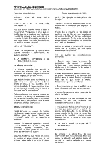 APRENDA A HABLAR EN PÚBLICO
Disponible en: http://www.mailxmail.com/curso/empresa/hablarenpublico/toc.htm

Autor: Ana Mata Galíndez                                   Fecha de publicación: 24/08/04

elaborado    sobre     el    tema       (indicio   público (por ejemplo tus compañeros de
reforzado)".                                       trabajo).

-CINCO: ESTA         ES     MI   IDEA       MÁS    Tercero. Los nervios desaparecerán por sí
IMPORTANTE:                                        mismos en el momento que empieces a
                                                   hablar.
Hay que avisar cuando vamos a decir lo
fundamental: "Aunque sea lo único que nos          Cuarto. En la mayoría de los casos el
quede claro de la charla de hoy, confío que        auditorio no se fija en sus reacciones
recordaréis siempre lo que ahora os voy a          corporales: temblor en la voz, sudoración
comentar (indicio). En realidad se trata de la     de las manos etc. Por lo tanto, no les des
idea clave (indicio reforzado) de todo lo que      pistas del tipo: "perdonad que me tiemble la
he venido a exponer hoy aquí".                     voz", "qué nervioso estoy".

-SEIS: HE TERMINADO:                               Quinto. No evites la mirada o el contacto
                                                   visual con el auditorio, es una señal
"Antes de despedirme, y agradeciendo               evidentes de nerviosismo.
vuestra presencia y colaboración, me
gustaría deciros..."                               Ten en cuenta         las   consideraciones
                                                   siguientes:
5. LA PRIMERA IMPRESIÓN                 Y    EL
   NERVIOSISMO INICIAL.                            - Cuanto mejor hayas preparado la
                                                   exposición, más seguro y confiado
La primera impresión:                              hablarás, por lo tanto prepara previamente
                                                   el discurso y acompáñate de las notas y
La primera impresión que recibirá el               apuntes que necesites.
auditorio de nosotros será la que se
desprenda de nuestra imagen externa que            - No es recomendable leer todo el discurso,
hemos de procurar que sea positiva.                se pierde naturalidad y la atención del
                                                   público. Pero sí llevar anotada la primera
Este factor no tiene tanta importancia si el       frase con la que iniciar la charla.
público nos conoce como es el caso de una          Proporciona seguridad y confianza.
charla en clase, o una asamblea en el
centro de trabajo. Si no nos conocen, en un        - Cree firmemente en que el público va a
primer momento pesará más el "cómo lo              estar interesado en lo que les vas a contar.
decimos" que "lo que decimos".
                                                   - Ten confianza en que vas a desarrollar la
Debemos buscar que nuestra imagen sea              charla con éxito.
una aliada que nos ayude a la consecución
de los resultados perseguidos. En cuanto a         - No se fijarán que has perdido el hilo del
nuestra actitud, simplemente debe rezumar          discurso si no das muestras de
sinceridad, energía y convicción.                  desesperación cuando te pase.

El nerviosismo inicial:                            - Evita cualquier forma de movimiento o tic
                                                   nervioso que pueda delatar tu estado de
Pocas personas se escapan del molesto              ánimo, concretamente: no te pongas la
nerviosismo previo a una intervención en           mano delante de la boca, ni metas las
público, ¿qué se puede hacer para                  manos en los bolsillos y mucho menos
controlarlo?. Ante todo ten presente lo            juegues con las monedas o llaves que
siguiente:                                         lleves dentro.

Primero. Es necesario aprender a convivir          6. LA IMPORTANCIA DE EMPEZAR Y
con los nervios. Aun los más consagrados              ACABAR BIEN.
oradores,    actores,     cantantes, etc.,
presentan un cierto grado de nerviosismo           Empezar bien:
antes de enfrentarse al público.
                                                   La primera y la última frase de una
Segundo. Cada vez que hables en público            intervención son fundamentales. Hay que
te costará un poco menos que la vez                captar la atención del público desde el
anterior, sobre todo si es ante el mismo           principio y concluir dejando una buena
                                                   sensación.
 