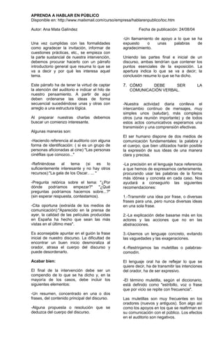 APRENDA A HABLAR EN PÚBLICO
Disponible en: http://www.mailxmail.com/curso/empresa/hablarenpublico/toc.htm

Autor: Ana Mata Galíndez                                  Fecha de publicación: 24/08/04

                                                 -Un llamamiento de apoyo a lo que se ha
Una vez cumplidas con las formalidades           expuesto    o    unas    palabras    de
como agradecer la invitación, informar de        agradecimiento.
cuestiones prácticas, etc., se empieza con
la parte sustancial de nuestra intervención,     Uniendo las partes final e inicial de un
debemos procurar hacerlo con un párrafo          discurso, ambas tendrían que contener los
introductorio general que resuma lo que se       puntos esenciales de la exposición. La
va a decir y por qué les interesa aquel          apertura indica lo que se va a decir; la
tema.                                            conclusión resume lo que se ha dicho.

Este párrafo ha de tener la virtud de captar     7. CÓMO     DEBE     SER                   LA
la atención del auditorio e indicar el hilo de      COMUNICACIÓN VERBAL.
nuestro pensamiento. A partir de aquí
deben ordenarse las ideas de forma
secuencial sucediéndose unas y otras con         -Nuestra actividad diaria conlleva el
arreglo a una estructura lógica.                 intercambio continuo de mensajes, muy
                                                 simples unos (saludar), más complejos
Al preparar nuestras charlas debemos             otros (una reunión importante) y de todos
buscar un comienzo interesante.                  estos actos comunicativos esperamos una
                                                 transmisión y una comprensión efectivas.
Algunas maneras son:
                                                 El ser humano dispone de dos medios de
-Haciendo referencia al auditorio con alguna     comunicación fundamentales: la palabra y
forma de identificación: ( si es un grupo de     el cuerpo, que bien utilizados harán posible
personas aficionadas al cine) "Las personas      la expresión de sus ideas de una manera
cinéfilas que conozco..."                        clara y precisa.

-Refiriéndose    al   tema    (si      es lo     -La precisión en el lenguaje hace referencia
suficientemente interesante y no hay otros       a que hemos de expresarnos certeramente,
recursos):"La gala de los Oscar.. ... "          procurando usar las palabras de la forma
                                                 más idónea y concreta en cada caso. Nos
-Pregunta retórica sobre el tema: "¿Por          ayudará a conseguirlo las siguientes
dónde podríamos         empezar?"     "¿Qué      recomendaciones:
preguntas podríamos hacernos sobre...?"
(sin esperar respuesta, contestamos).            1.-Transmitir una idea por frase, o diversas
                                                 frases para una, pero nunca diversas ideas
-Cita oportuna (extraída de los medios de        en una sola frase.
comunicación):"Aparecido en la prensa de
ayer, la calidad de las películas producidas     2.-La explicación debe basarse más en los
en España ha hecho que sean las más              actores y las acciones que no en las
vistas en el último mes".                        abstracciones.

Es aconsejable apuntar en el guión la frase      3.-Usemos un lenguaje concreto, evitando
inicial de nuestro discurso. La dificultad de    las vaguedades y las exageraciones.
encontrar un buen inicio desmoraliza al
orador, atrasa el cuerpo del discurso y          4.-Restrinjamos las muletillas o palabras-
puede desordenarlo.                              comodín.

Acabar bien:                                     El lenguaje oral ha de reflejar lo que se
                                                 quiere decir, ha de transmitir las intenciones
El final de la intervención debe ser un          del orador, ha de ser expresivo.
compendio de lo que se ha dicho y, en la
mayoría de los casos, debe incluir los           -El término muletilla, según el diccionario,
siguientes elementos:                            está definido como "estribillo, voz o frase
                                                 que por vicio se repite con frecuencia".
-Un resumen, concentrado en una o dos
frases, del contenido principal del discurso.    Las muletillas son muy frecuentes en los
                                                 oradores (nuevos y antiguos). Son algo así
-Alguna propuesta o resolución que se            como los apoyos en los que se reafirman en
deduzca del cuerpo del discurso.                 su comunicación con el público. Los efectos
                                                 en el auditorio son negativos.
 
