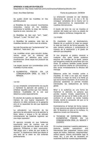 APRENDA A HABLAR EN PÚBLICO
Disponible en: http://www.mailxmail.com/curso/empresa/hablarenpublico/toc.htm

Autor: Ana Mata Galíndez                                   Fecha de publicación: 24/08/04

                                                   La entonación consiste      en dar distintas
Se suelen dividir las muletillas en tres           elevaciones de tono a      la voz a fin de
grandes grupos:                                    conseguir variedades de     la misma con lo
                                                   que potenciaremos la        expresividad en
a) Muletillas de tipo corporal: movimientos        nuestras intervenciones.
corporales, manos en los bolsillos,
acariciarse la barbilla, la oreja, las narices,    A través del tono de voz se muestra el
taparse la cara, rascarse, etc.                    carácter del orador así como su estado de
                                                   ánimo: alegría, confianza, insegurida, etc.
b) Muletillas de tipo oral: "em", "este",
"porque", "o sea", "es decir", etc.                -La mirada:

c) Muletillas de palabras: este tipo de            Es importante mirar al destinatario/a.
muletillas denota un cierto nivel de oratoria,     Delante de un auditorio lo mejor es pasear
                                                   la vista por todo él, de forma pausada. De
las más frecuentes son "evidentemente" "en         esta manera podemos ir comprobando el
definitiva", "está claro", etc.                    impacto de la explicación y el grado de
                                                   atención que despierta.
Las muletillas sirven para encubrir dudas,
vacíos, vicios (en la oratoria) del                Si nos dirigimos al público mirando a
comunicador, en definitiva para cubrir             cualquier otra parte donde podamos
insuficiencias. Otras veces son producto de        esquivar las miradas de la gente, parece
los nervios.                                       que tengamos miedo de comprobar que nos
                                                   miran. El auditorio también puede pensar
Las largas pausas son consideradas como            que no tenemos interés en comunicarnos y
muletillas muchas veces.                           esto anula inmediatamente la eficacia del
                                                   mensaje.
8. ELEMENTOS   FÍSICOS   EN  LA
   COMUNICACIÓN ORAL (I): VOZ Y                    Debemos evitar las miradas cortas e
   MIRADA.                                         inquietas. Si mirar a los ojos nos resulta
                                                   incómodo, lo mejor es mirar a la frente ya
                                                   que da la misma impresión. Si el número de
-La voz:                                           personas asistentes no permite miradas
                                                   individuales, las realizaremos de forma
La voz empleada correctamente nos ayuda            global.
a mantener la atención del público y a
enfatizar aquellos puntos que nos interese         Mirar a la audiencia es una forma de
destacar. Cualidades de la voz que                 mantener la atención, la persona que
debemos cuidar especialmente:                      percibe nuestra mirada, experimenta la
                                                   sensación de que se le habla a ella, por el
El volumen de nuestra voz depende en gran          contrario si un sector no recibe nuestra
manera de una buena respiración. El                mirada, tendrá la sensación de que no le
esfuerzo no debe centrarse en la garganta          tenemos en cuenta.
sino en la capacidad de aire que sepamos
contener.                                          Controlaremos el tiempo de forma natural,
                                                   sin que parezca que estamos pendientes de
La articulación: La intención de los               ello. Si llevamos el reloj en la muñeca, no
ejercicios de articulación es la de ejercitar la   debemos mirarlo con frecuencia.
boca, labios y lengua a fin de articular
correctamente las palabras logrando así            9. TECNICAS DE EXPRESIÓN ORAL:
una mejor expresión.                                  ELEMENTOS   FÍSICOS     EN   LA
                                                      COMUNICACIÓN ORAL (II): MANOS Y
El ejercicio consiste en que hablemos                 CUERPO.
susurrando pero de manera que se
entienda lo que decimos desde una corta            En muchas ocasiones nuestros ademanes y
distancia. Probemos a decir susurrando:            posturas     pueden    «perjudicar»    una
"Me tengo que ir antes de que acabe la             intervención bien preparada: brazos como
reunión", lo repetiremos hasta que desde el        aspas de molino, balanceo, inexpresividad,
otro lado de la clase se nos entienda              actitud pasiva, manos escondidas bajo la
perfectamente.                                     mesa, etc.; y por ello es necesario en
                                                   ocasiones dominar nuestra espontaneidad.
 