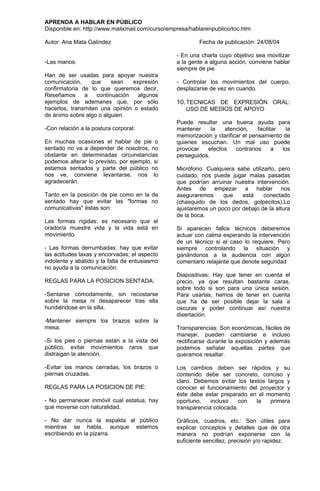 APRENDA A HABLAR EN PÚBLICO
Disponible en: http://www.mailxmail.com/curso/empresa/hablarenpublico/toc.htm

Autor: Ana Mata Galíndez                                 Fecha de publicación: 24/08/04

                                                 - En una charla cuyo objetivo sea movilizar
-Las manos:                                      a la gente a alguna acción, conviene hablar
                                                 siempre de pie
Han de ser usadas para apoyar nuestra
comunicación,     que     sean   expresión       - Controlar los movimientos del cuerpo,
confirmatoria de lo que queremos decir.          desplazarse de vez en cuando.
Reseñamos      a    continuación   algunos
ejemplos de ademanes que, por sólo               10. TECNICAS DE EXPRESIÓN ORAL:
hacerlos, transmiten una opinión o estado           USO DE MEDIOS DE APOYO
de ánimo sobre algo o alguien.
                                                 Puede resultar una buena ayuda para
-Con relación a la postura corporal:             mantener     la  atención,      facilitar  la
                                                 memorización y clarificar el pensamiento de
En muchas ocasiones el hablar de pie o           quienes escuchan. Un mal uso puede
sentado no va a depender de nosotros, no         provocar   efectos     contrarios      a  los
obstante en determinadas circunstancias          perseguidos.
podemos alterar lo previsto, por ejemplo, si
estamos sentados y parte del público no          Micrófono: Cualquiera sabe utilizarlo, pero
nos ve, conviene levantarse, nos lo              cuidado, nos puede jugar malas pasadas
agradecerán.                                     que podrían arruinar nuestra intervención.
                                                 Antes de empezar a hablar nos
Tanto en la posición de pie como en la de        aseguraremos     que    está     conectado
sentado hay que evitar las "formas no            (chasquido de los dedos, golpecitos).Lo
comunicativas" éstas son:                        ajustaremos un poco por debajo de la altura
                                                 de la boca.
Las formas rígidas: es necesario que el
orador/a muestre vida y la vida está en          Si aparecen fallos técnicos deberemos
movimiento.                                      actuar con calma esperando la intervención
                                                 de un técnico si el caso lo requiere. Pero
- Las formas derrumbadas: hay que evitar         siempre controlando la situación y
las actitudes laxas y encorvadas; el aspecto     ganándonos a la audiencia con algún
indolente y abatido y la falta de entusiasmo     comentario relajante que denote seguridad
no ayuda a la comunicación.
                                                 Diapositivas: Hay que tener en cuenta el
REGLAS PARA LA POSICION SENTADA:                 precio, ya que resultan bastante caras,
                                                 sobre todo si son para una única sesión.
-Sentarse cómodamente, sin recostarse            Para usarlas, hemos de tener en cuenta
sobre la mesa ni desaparecer tras ella           que ha de ser posible dejar la sala a
hundiéndose en la silla.                         oscuras y poder continuar así nuestra
                                                 disertación.
-Mantener siempre los brazos sobre la
mesa.                                            Transparencias: Son económicas, fáciles de
                                                 manejar, pueden cambiarse e incluso
-Si los pies o piernas están a la vista del      rectificarse durante la exposición y además
público, evitar movimientos raros que            podemos señalar aquellas partes que
distraigan la atención.                          queramos resaltar.

-Evitar las manos cerradas, los brazos o         Los cambios deben ser rápidos y su
piernas cruzadas.                                contenido debe ser concreto, conciso y
                                                 claro. Debemos evitar los textos largos y
REGLAS PARA LA POSICION DE PIE:                  conocer el funcionamiento del proyector y
                                                 éste debe estar preparado en el momento
- No permanecer inmóvil cual estatua, hay        oportuno,    incluso   con   la   primera
que moverse con naturalidad.                     transparencia colocada.

- No dar nunca la espalda al público             Gráficos, cuadros, etc.: Son útiles para
mientras se habla, aunque estemos                explicar conceptos y detalles que de otra
escribiendo en la pizarra.                       manera no podrían exponerse con la
                                                 suficiente sencillez, precisión y/o rapidez.
 