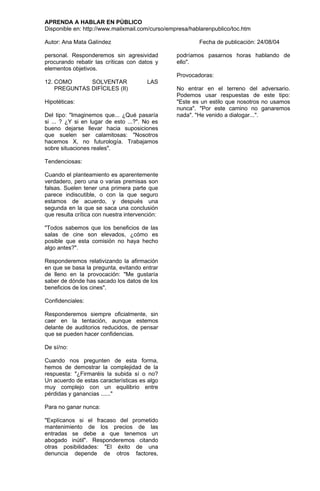 APRENDA A HABLAR EN PÚBLICO
Disponible en: http://www.mailxmail.com/curso/empresa/hablarenpublico/toc.htm

Autor: Ana Mata Galíndez                                 Fecha de publicación: 24/08/04

personal. Responderemos sin agresividad          podríamos pasarnos horas hablando de
procurando rebatir las críticas con datos y      ello".
elementos objetivos.
                                                 Provocadoras:
12. COMO      SOLVENTAR                 LAS
    PREGUNTAS DIFÍCILES (II)                     No entrar en el terreno del adversario.
                                                 Podemos usar respuestas de este tipo:
Hipotéticas:                                     "Este es un estilo que nosotros no usamos
                                                 nunca". "Por este camino no ganaremos
Del tipo: "Imaginemos que... ¿Qué pasaría        nada". "He venido a dialogar...".
si ... ? ¿Y si en lugar de esto ...?". No es
bueno dejarse llevar hacia suposiciones
que suelen ser calamitosas: "Nosotros
hacemos X, no futurología. Trabajamos
sobre situaciones reales".

Tendenciosas:

Cuando el planteamiento es aparentemente
verdadero, pero una o varias premisas son
falsas. Suelen tener una primera parte que
parece indiscutible, o con la que seguro
estamos de acuerdo, y después una
segunda en la que se saca una conclusión
que resulta crítica con nuestra intervención:

"Todos sabemos que los beneficios de las
salas de cine son elevados, ¿cómo es
posible que esta comisión no haya hecho
algo antes?".

Responderemos relativizando la afirmación
en que se basa la pregunta, evitando entrar
de lleno en la provocación: "Me gustaría
saber de dónde has sacado los datos de los
beneficios de los cines".

Confidenciales:

Responderemos siempre oficialmente, sin
caer en la tentación, aunque estemos
delante de auditorios reducidos, de pensar
que se pueden hacer confidencias.

De sí/no:

Cuando nos pregunten de esta forma,
hemos de demostrar la complejidad de la
respuesta: "¿Firmaréis la subida sí o no?
Un acuerdo de estas características es algo
muy complejo con un equilibrio entre
pérdidas y ganancias ......"

Para no ganar nunca:

"Explícanos si el fracaso del prometido
mantenimiento de los precios de las
entradas se debe a que tenemos un
abogado inútil". Responderemos citando
otras posibilidades: "El éxito de una
denuncia depende de otros factores,
 