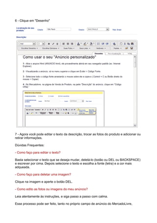 6 - Clique em "Desenho" 
7 - Agora você pode editar o texto da descrição, trocar as fotos do produto e adicionar ou 
retirar informações. 
Dúvidas Frequentes: 
- Como faço para editar o texto? 
Basta selecionar o texto que se deseja mudar, deletá-lo (botão ou DEL ou BACKSPACE) 
e escrever por cima. Depois selecione o texto e escolha a fonte (letra) e a cor mais 
adqueada. 
- Como faço para deletar uma imagem? 
Clique na imagem e aperte o botão DEL. 
- Como edito as fotos ou imagens do meu anúncio? 
Leia atentamente às instruções, e siga passo a passo com calma. 
Esse processo pode ser feito, tanto no próprio campo de anúncio do MercadoLivre, 
 