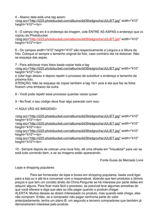 4 - Abaixo dela está uma tag assim: 
<img src="h t t p :/ / i 225 . p h o t obucke t . com / a l b ums / dd39 / e d grocha / J U L I E T . j pg" width="410" 
height="410"><br> 
5 - O campo img src é o endereço da imagem, cole ENTRE AS ASPAS o endereço que vc 
copiou do Photobucket. 
<img src= " h t t p :/ / i 225 . p h o t obucke t . com / a l b ums / dd39 / e d grocha / J U L I E T . j p g" width="410" 
height="410"><br> 
6 - Os campos width="410" height="410" são respectivamente a Largura e a Altura da 
foto. Coloque aí sempre o tamanho original da foto, caso contrário ela irá distorcer. Não 
se esqueça das aspas. 
7 - Para adicionar mais fotos basta copiar toda a tag 
<img src="h t t p :/ / i 225 . p h o t obucke t . com / a l b ums / dd39 / e d grocha / J U L I E T . j pg" width="410" 
height="410"><br> 
e colar logo abaixo e depois repetir o processo de substituir o endereço e tamanho da 
próxima foto. 
ATENÇÃO: Não se esqueça de copiar também a tag <br> pois é ela que faz as fotos 
ficarem uma embaixo da outra. 
8 - Você pode repetir esse processo quantas vezes quiser 
9 - No final, o seu código deve ficar algo parecido com isso: 
<! AQUI VÃO AS IMAGENS> 
<img src="h t t p :/ / i 225 . p h o t obucke t . com / a l b ums / dd39 / e d grocha / J U L I E T . j pg" width="410" 
height="410"><br> 
<img src="h t t p :/ / i 225 . p h o t obucke t . com / a l b ums / dd39 / e d grocha / J U L I E T . j pg" width="410" 
height="410"><br> 
<img src="h t t p :/ / i 225 . p h o t obucke t . com / a l b ums / dd39 / e d grocha / J U L I E T . j pg" width="410" 
height="410"><br> 
<img src="h t t p :/ / i 225 . p h o t obucke t . com / a l b ums / dd39 / e d grocha / J U L I E T . j pg" width="410" 
height="410"><br> 
10 - Sempre depois de colocar uma nova foto, dê uma olhada em "Visualizar" para ver se 
está tudo correndo bem, e se as imagens estão aparecendo. 
Fonte Guias do Mercado Livre 
Lojas e shopping populares 
Para ser fornecedor de lojas e boxes em shopping populares, basta você ligar 
para a loja ou ir até la e conversar com o responsável, dizendo que tem produtos a ótimos 
preços e que tem um contato direto da China.Pergunte se há interesse por parte deles em 
adquirir alguns. Para ficar mais fácil o processo, se possível leve algumas amostras do 
que você oferece e diga que eles so irão pagar quando o produto chegar. 
ALERTA: Muitos desses se dizem interessado no produto, mas quando este chega, eles 
não compram. Então, se o comprador não pagar nenhuma parte do valor 
antecipadamente, tenha um plano B: um segundo e terceiro compradores que também já 
demonstraram interesse pelo produto. 
 