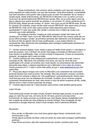 Esses compradores, irão comprar várias unidades e por isso vão merecer um 
preço especial em cada produto, por que vão revender. Você deve analisar, a quantidade 
que será vendida e verá quanto vale a pena lucrar ao total. Por exemplo: Se eu vendo a 
caneta espiã, citada anteriormente, por R$150,00 no Mercado Livre, eu tenho um lucro 
muito bom de aproximadamente R$100,00 por caneta. Mas, se eu achar algum dono de 
loja ou alguem que queira revender as canetas, e vai comprar 10, posso vende-las por R 
$120,00 cada, desde que ele compre 10. Assim, meu lucro vai ser de R$700 reais. Se ele 
for comprar 30 unidades, posso vender cada uma por R$100,00. Que assim terei um lucro 
de R$1500,00. Virão como vale a pena pensar sobre descontos para maiores 
quantidades? O valor que vocês irão vender o produto fica a critério de vocês e do 
mercado que vocês atenderão. 
De qualquer maneira, imagine se você conseguir vender dois lotes de 30 
canetas em um mês? Terá o lucro de R$3.000,00. Não é bom? No começo pode ser um 
pouco dificil conseguir vender, as primeiras semanas são realmente uma ansiedade. Isso 
se deve ao fato de agente não ter boas qualificações, o que acaba inibindo os 
compradores. Mas desenvolvi três estratégias para conseguir qualificações positivas em 
curto espaço de tempo. 
1º – Vender arquivos digitais, livros, textos e guias em leilão.Você vende a 1 real algum e-book 
de sucesso, com o dinheiro da venda você paga a comissão do Mercado Livre e 
foca mesmo na qualificação. Hoje, um bom e-book é Crepusculo. O povo ta comprando 
bastante. Já pagaram até 6 reais em leilão. 
2º – Vender produtos por drop shipping por praticamente o preço de custo, inclua a 
comissão do ML. Não tente com produtos muit caros, por que se você não tiver 
qualificação e for vender um produto caro muito barato, os compradores irão desconfiar. 
Aproveite essa etapa, e adquira experiência com o Mercado Livre e sites de compra. 
Venda produtos por 5, 7 reais e cobre frete grátis, já que o w ww . dea l ex t reme . com n ão 
cobra frete. 
3º – Peça para alguns amigos com conta no Mercado Livre comprarem de você esses 
produtos baratos que você anunciar. Na verdade, eles não precisam comprar o produto, 
basta clicar em comprar e depois de 1 dia qualificarem você positivamente. Nesse caso, 
você terá que arcar com as despesas da comissão. Cuidado, se os mesmos usuários 
comprarem freneticamente de você, eles correm o risco de serem suspenso do ML, então, 
alterne entre o maior número possíveis de amigos. 
4º – Compre alguns itens de 1 reais.Quando você compra você também ganha ponto. 
Lojas Virtuais 
Você ainda pode vender em lojas virtuais. Existem diversas lojas prontas, na qual você 
paga um valor fixo por mes, em torno de 30, 40 reais, para ter uma loja online 
funcionando. Ai, basta anunciar os produtos que você deseja. Nessa modalidade você 
tem a opção de vender por drop shipping ou pronta entrega. Para divulgação da loja 
recomendo o Google Adwords. Este é muito simples, fácil e realmente eficiênte. 
Revisando: 
– Para vender no Mercado Livre você deve gastar algum tempo conhecendo como 
funciona bem o site 
– Venda alguns produtos de baixo custo por preço de custo para conseguir qualificações 
positivas 
– Faça ótimos anuncios, eles são responsaveis por vender o produto para você 
 