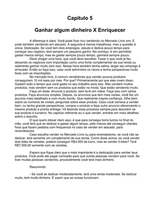 Capitulo 5 
Ganhar algum dinheiro X Enriquecer 
A diferença é clara. Você pode ficar rico vendendo no Mercado Livre sim. E 
pode também vendendo em atacado. A segunda é menos trabalhosa, mas a questão é 
única. Dedicação. Se você tem dois empregos, estuda e dedica pouco tempo para 
começar seu negócio, terá sempre um pequeno ganho. No começo, é sim permitido 
gastar menos tempo, mas se gastar sempre pouco tempo, ganhará sempre pouco. 
Deve chegar uma hora, que você deve escolher. Fazer o que você já faz, 
deixando os negócios com importação como uma fonte complementar da sua renda ou 
realmente ganhar muito com isso. Nessa hora também tenha calma, largar seu emprego é 
arriscado. Então so faça isso, caso você administre os riscos e tenha perspectivas muito 
boas com as importações. 
No mercado livre, é comum vendedores que vender poucos produtos 
conseguirem 10 mil reais por mes. Por que? Primeiramente por que eles vivem disso. 
Gastam todo o tempo que você gasta no seu trabalho para isso. Não vendem muitos 
produtos, mas vendem sem os produtos que estão na moda. Que estão vendendo muito. 
Faça um teste. Anuncie o produto, sem te-lo em mãos. Faça isso com vários 
produtos. Faça anuncios simples. Depois, os anuncios que tem mais visitas, você faz um 
anuncio mais detalhado e com muito bonito. Que realmente inspire confiança. Olhe bem 
sobre os numeros de visitas, perguntas sobre esse produto. Caso você comece a vender 
bem, ou tenha grande perspectivas, compre o produto e faça outro anuncio oferencendo o 
mesmo produto a pronta entrega. Vá fazendo esse processo sempre,para descobrir se 
sue produto é lucrativo. No capitulo referente ao o que vender, entrarei em mais detalhes 
sobre o assunto. 
O que quero deixar claro aqui, é que para consegui bons lucros no final do 
mês, você terá que se dedicar e gastar algum tempo, pelo menos até conseguir clientes 
fixos que fazem pedidos com frequencia no caso de vender em atacado, para 
revendedores. 
Caso escolha vender no Mercado Livre ou para revendedores, se você não se 
dedicar, terá somente um complemento de sua renda. Como disse acima, se você vender 
dois lotes de canetas, poderá conseguir R$3.000 de lucro, mas se vender 5 lotes? Terá 
R$7.500,00 somente com as canetas. 
Espero que fique claro que o mais importante é a dedicação para vender teus 
produtos. Você pode até pagar comissão para que outras pessoas vendam para você. Se 
tiver muitas pessoas vendendo, provavelmente você terá mais dinheiro. 
Resumindo: 
- Se você se dedicar moderadamente, terá uma renda moderada. Se dedicar 
muito, teré muito dinheiro. É assim que as coisas funcionam. 
 