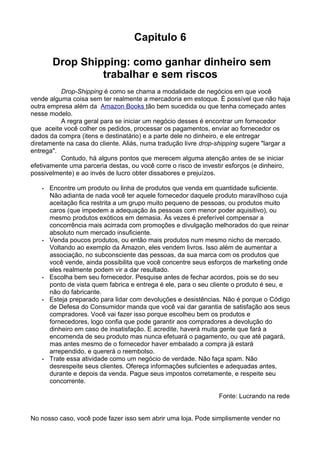 Capitulo 6 
Drop Shipping: como ganhar dinheiro sem 
trabalhar e sem riscos 
Drop-Shipping é como se chama a modalidade de negócios em que você 
vende alguma coisa sem ter realmente a mercadoria em estoque. É possível que não haja 
outra empresa além da Ama z on Books tão bem sucedida ou que tenha começado antes 
nesse modelo. 
A regra geral para se iniciar um negócio desses é encontrar um fornecedor 
que aceite você colher os pedidos, processar os pagamentos, enviar ao fornecedor os 
dados da compra (itens e destinatário) e a parte dele no dinheiro, e ele entregar 
diretamente na casa do cliente. Aliás, numa tradução livre drop-shipping sugere "largar a 
entrega". 
Contudo, há alguns pontos que merecem alguma atenção antes de se iniciar 
efetivamente uma parceria destas, ou você corre o risco de investir esforços (e dinheiro, 
possivelmente) e ao invés de lucro obter dissabores e prejuízos. 
• Encontre um produto ou linha de produtos que venda em quantidade suficiente. 
Não adianta de nada você ter aquele fornecedor daquele produto maravilhoso cuja 
aceitação fica restrita a um grupo muito pequeno de pessoas, ou produtos muito 
caros (que impedem a adequação às pessoas com menor poder aquisitivo), ou 
mesmo produtos exóticos em demasia. Às vezes é preferível compensar a 
concorrência mais acirrada com promoções e divulgação melhorados do que reinar 
absoluto num mercado insuficiente. 
• Venda poucos produtos, ou então mais produtos num mesmo nicho de mercado. 
Voltando ao exemplo da Amazon, eles vendem livros. Isso além de aumentar a 
associação, no subconsciente das pessoas, da sua marca com os produtos que 
você vende, ainda possibilita que você concentre seus esforços de marketing onde 
eles realmente podem vir a dar resultado. 
• Escolha bem seu fornecedor. Pesquise antes de fechar acordos, pois se do seu 
ponto de vista quem fabrica e entrega é ele, para o seu cliente o produto é seu, e 
não do fabricante. 
• Esteja preparado para lidar com devoluções e desistências. Não é porque o Código 
de Defesa do Consumidor manda que você vai dar garantia de satisfação aos seus 
compradores. Você vai fazer isso porque escolheu bem os produtos e 
fornecedores, logo confia que pode garantir aos compradores a devolução do 
dinheiro em caso de insatisfação. E acredite, haverá muita gente que fará a 
encomenda de seu produto mas nunca efetuará o pagamento, ou que até pagará, 
mas antes mesmo de o fornecedor haver embalado a compra já estará 
arrependido, e quererá o reembolso. 
• Trate essa atividade como um negócio de verdade. Não faça spam. Não 
desrespeite seus clientes. Ofereça informações suficientes e adequadas antes, 
durante e depois da venda. Pague seus impostos corretamente, e respeite seu 
concorrente. 
Fonte: Lucrando na rede 
No nosso caso, você pode fazer isso sem abrir uma loja. Pode simplismente vender no 
 