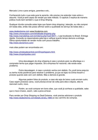 Mercado Livre e para amigos, parentes e etc.. 
Conhecendo tudo o que este guia te aprenta, não preciso me extender mais sobre o 
assunto. Você ja será capaz de vender por este método. O capitulo 3 explica de maneira 
prática muito bem também o que é Drop Shiping. 
Qualquer dúvida consulte estes lojas que fazem drop shipping ( atenção, eu não comprei 
em todas elas, então não posso afirmar sobre a qualidade do serviço de todas elas ) : 
www . d ea l e x t reme . com www. f oca l pr i ce . com 
h t t p : / / www . c h i na v as i on . com / w ho l esa l e-d r ops h i p . php 
h t t p : / / www . m a r v e l shop . com . br / i n t erna . p h p?cod = 8571 – Loja localizada no Brasil. Entrega 
rápida. Consulte os responsáveis pela loja e vefique quanto tempo demora a entrega. 
Ótima oportunidade de vender muito com pouco trabalho. 
http:// www.d avi smi cro.com/ 
mais sites podem ser encontrados em: 
h t t p : / / www . w h o l esa l ecen t ra l . com / D r o psh i p pers . h t m l 
h t t p : / / www . d ropsh i ps i t es . com / 
Uma desvatagem do drop shipping é caso o produto pare na alfandega e o 
comprador tenha que pagar impostos. Se a empresa for nacional, não existe esse 
problema. 
Outra desvatagem, é caso o produto venha com defeito. Ou você toma prejuízo 
ou tenha muita paciência para resolver o problema, ja que as lojas na China trocam o 
produto quando este vem com defeito. Mas a demora é grande. 
Algumas pedem fotos do produto, e caso ele seja de baixo custo enviam outro. 
Caso sejam produtos caros, você precisa enviar de volta para eles e depois, eles te 
reenviam outro, novo. 
Porém, se você comprar em bons sites, que você já conhece a qualidade, sabe 
que o risco é baixo, assim, vale a pena arriscar. 
Para vender por Drop Shipping no Deal Extreme, você precisa adicionar o produto 
h t t p : / / www . d ea l e x t reme . com / de t a i l s . dx / sku . 1888 n o seu carrinho de compras. 
 