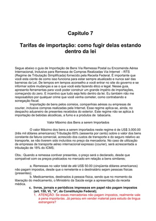 Capitulo 7 
Tarifas de importação: como fugir delas estando 
dentro da lei 
Segue abaixo o guia de Importação de Bens Via Remessa Postal ou Encomenda Aérea 
Internacional, Inclusive para Remessa de Compras Realizadas Via Internet - RTS 
(Regime de Tributação Simplificada) fornecido pela Receita Federal. É importante que 
você esta ciente de como isso funciona para estar sempre atualizado e nunca sair das 
barreiras da Lei. De tempos em tempos aconselho a você entrar no site do governo e se 
informar sobre mudanças e se o que você esta fazendo ético e legal. Nesse guia, 
apresento ferramentas para você poder construir um grande império de importações, 
começando do zero. E incentivo que tudo seja feito dentro da lei. Eu também não me 
resposabilizo por qualquer crime que você venha cometer, como contrabando e 
sonegação fiscal. 
Importação de bens pelos correios, companhias aéreas ou empresas de 
courier, inclusive compras realizadas pela Internet. Esse regime aplica-se, ainda, no 
despacho aduaneiro de presentes recebidos do exterior. Este regime não se aplica à 
importação de bebidas alcoólicas, a fumo e a produtos de tabacaria. 
Valor Máximo dos Bens a serem Importados 
O valor Máximo dos bens a serem importados neste regime é de US$ 3,000.00 
(três mil dólares americanos) Tributação 60% (sessenta por cento) sobre o valor dos bens 
constante da fatura comercial, acrescido dos custos de transporte e do seguro relativo ao 
transporte, se não tiverem sido incluídos no preço da mercadoria. No caso de utilização 
de empresas de transporte aéreo internacional expresso (courier), será acrescentada a 
tributação de 18% do ICMS; 
Obs.: Quando a remessa contiver presentes, o preço será o declarado, desde que 
compatível com os preços praticados no mercado em relação a bens similares; 
a. Remessas no valor total de até US$ 50.00 (cinqüenta dólares americanos) 
não pagam impostos, desde que o remetente e o destinatário sejam pessoas físicas 
(presentes); 
b. Medicamentos, destinados à pessoa física, sendo que no momento da 
liberação do medicamento, o Ministério da Saúde exige a apresentação da receita 
médica. 
c. livros, jornais e periódicos impressos em papel não pagam impostos 
(art. 150, VI, "d", da Constituição Federal); 
1. ATENÇÃO: Se essas mercadorias não pagam impostos, realmente vale 
a pena importa-las. Já pensou em vender material para estudo de lingua 
estrangeira? 
 
