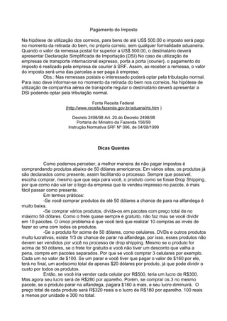 Pagamento do Imposto 
Na hipótese de utilização dos correios, para bens de até US$ 500.00 o imposto será pago 
no momento da retirada do bem, no próprio correio, sem qualquer formalidade aduaneira. 
Quando o valor da remessa postal for superior a US$ 500.00, o destinatário deverá 
apresentar Declaração Simplificada de Importação (DSI) No caso de utilização de 
empresas de transporte internacional expresso, porta a porta (courier), o pagamento do 
imposto é realizado pela empresa de courier à SRF. Assim, ao receber a remessa, o valor 
do imposto será uma das parcelas a ser paga à empresa; 
Obs.: Nas remessas postais o interessado poderá optar pela tributação normal. 
Para isso deve informar-se no momento da retirada do bem nos correios. Na hipótese de 
utilização de companhia aérea de transporte regular o destinatário deverá apresentar a 
DSI podendo optar pela tributação normal. 
Fonte Receita Federal 
( h t t p : / / www . r e c e i t a . f azenda . gov . b r / aduana /r t s . h t m ) 
Decreto 2498/98 Art. 20.do Decreto 2498/98 
Portaria do Ministro da Fazenda 156/99 
Instrução Normativa SRF Nº 096, de 04/08/1999 
Dicas Quentes 
Como podemos perceber, a melhor maneira de não pagar impostos é 
comprandando produtos abaixo de 50 dólares americanos. Em vários sites, os produtos já 
são declarados como presente, assim facilitando o processo. Sempre que possível, 
escoha comprar, mesmo que que seja para você, o produto como se fosse Drop Shipping, 
por que como não vai ter o logo da empresa que te vendeu impresso no pacote, é mais 
fácil passar como presente. 
Em termos práticos: 
-Se você comprar produtos de até 50 dólares a chance de para na alfandega é 
muito baixa. 
-Se comprar vários produtos, divida-os em pacotes com preço total de no 
máximo 50 dólares. Como o frete quase sempre é gratuito, não faz mau se você dividir 
em 10 pacotes. O único problema é que você terá que realizar 10 compras ao invés de 
fazer so uma com todos os produtos. 
-Se o produto for acima de 50 dólares, como celulares, DVDs e outros produtos 
muito lucrativos, existe 1/3 de chance de parar na alfandega, por isso, esses produtos não 
devem ser vendidos por você no processo de drop shipping. Mesmo se o produto for 
acima de 50 dólares, se o frete for gratuito e você não tiver um desconto que valha a 
pena, compre em pacotes separados. Por que se você comprar 3 celulares por exemplo. 
Cada um no valor de $100. Se um parar e você tiver que pagar o valor de $160 por ele, 
terá no final, um acréscimo total de apenas $20 dólares por produto, já que pode dividir o 
custo por todos os produtos. 
Então, se você iria vender cada celular por R$500, teria um lucro de R$300. 
Mas agora seu lucro será de R$280 por aparelho. Porém, se comprar os 3 no mesmo 
pacote, se o produto parar na alfandega, pagara $180 a mais, e seu lucro diminuirá. O 
preço total de cada produto será R$320 reais e o lucro de R$180 por aparelho. 100 reais 
a menos por unidade e 300 no total. 
 