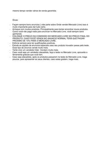 mesmo tempo vender vários de venda garantida. 
Dicas: 
– Façam sempre bons anuncios ( vide parte sobre Onde vender:Mercado Livre) isso é 
muito importante para dar tudo certo. 
– Arrisque com muitos produtos. Principalmente para tentar encontrar novos produtos. 
Como você não paga nada para anunciar no Mercado Livre, você sempre sairá 
ganhando. 
– COLOQUE O PREÇO DA COMISSÃO DO MERCADO LIVRE NO PREÇO FINAL DO 
PRODUTO. CASO VOCÊ VENDA NO ANUNCIO NORMAL TERÁ QUE PAGAR 
PROXIMO DE 10% PARA O MERCADO LIVRE. 
– Esforce sempre para ter qualificações positivas. 
– Estude as opções de anuncios especiais caso seu produto inovador passe pelo teste. 
Esse tipo de anuncio vende muito mais. 
– Tente virar um vendedor líder. Vendem muito mais. 
– Caso você seja um vendedor atacadista, faça o teste no Mercado Livre, aproveite a 
ferramenta gratuita que você tem. 
– Caso seja atacadista, após os produtos passarem no teste do Mercado Livre, traga 
poucos, para apresentar ao seus clientes, caso estes gostem, traga mais. 
 