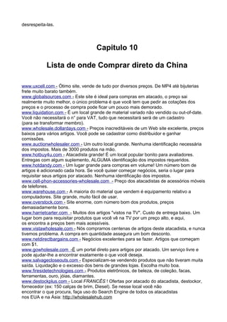 desrespeita-las. 
Capitulo 10 
Lista de onde Comprar direto da China 
www . u x c e l l . com - Ótimo site, vende de tudo por diversos preços. De MP4 até bijuterias 
frete muito barato também. 
www . g l oba l s o urces . com - Este site é ideal para compras em atacado, o preço sai 
realmente muito melhor, o único problema é que você tem que pedir as cotações dos 
preços e o processo de compra pode ficar um pouco mais demorado. 
www . l i qu i da t i on . com - É um local grande de material variado não vendido ou out-of-date. 
Você não necessitará o n° para VAT, tudo que necessitará será de um cadastro 
(para se transformar membro). 
www . w h o l esa l e . do l l arda y s . com - Preços inacreditáveis de um Web site excelente, preços 
baixos para vários artigos. Você pode se cadastrar como distribuidor e ganhar 
comissões. 
www . a uc t i on w ho l esa l er . com - Um outro local grande. Nenhuma identificação necessária 
dos impostos. Mais de 3000 produtos na mão. 
www . h o t b u y 4 u . com - Atacadista grande! É um local popular bonito para avaliadores. 
Entregas com algum suplemento, ALGUMA identificação dos impostos requeridos. 
www . h o t dand y . c om - Um lugar grande para compras em volume! Um número bom de 
artigos é adicionado cada hora. Se você quiser começar negócios, seria o lugar para 
requisitar seus artigos por atacado. Nenhuma identificação dos impostos. 
www . c e l l - p hon- a ccessor i es- w ho l esa l e . com - Preço dos atacadistas de acessórios móveis 
de telefones. 
www . w a rehouse . com - A maioria do material que vendem é equipamento relativo a 
computadores. Site grande, muito fácil de usar. 
www . o v e rs t ock . com - Site enorme, com número bom dos produtos, preços 
demasiadamente bons. 
www . h arr i e t car t er . com - Muitos dos artigos "vistos na TV". Custo de entrega baixo. Um 
lugar bom para requisitar produtos que você vê na TV por um preço alto, e aqui, 
os encontra a preços bem mais acessíveis. 
www . v i s t a w ho l esa l e . com - Nós compramos centenas de artigos deste atacadista, e nunca 
tivemos problema. A compra em quantidade assegura um bom desconto. 
www . n e t d i rec t barga i ns . com - Negócios excelentes para se fazer. Artigos que começam 
com $1. 
www . g o w ho l esa l e . com -É um portal direto para artigos por atacado. Um serviço livre e 
pode ajudar-lhe a encontrar exatamente o que você deseja. 
www . s a l v agec l oseou t s . com - Especializam-se vendendo produtos que não tiveram muita 
saída. Liquidação e o excesso dos bens de grandes lojas. Escolha muito boa. 
www . f i res i de t echno l og i es . com - Produtos eletrônicos, de beleza, de coleção, facas, 
ferramentas, ouro, jóias, diamantes. 
www . d es t ockp l us . com - Local FRANCÊS ! Ofertas por atacado do atacadista, destockor, 
fornecedor (ex: 150 calças de brim, Diesel). Se nesse local você não 
encontrar o que procura, faça uso do Search Engine de todos os atacadistas 
nos EUA e na Ásia: h t t p : / / w ho l esa l eh u b . com 
 
