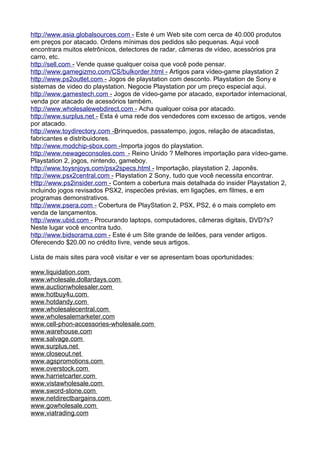h t t p : / / www . a s i a . g l oba l s ources . com - Este é um Web site com cerca de 40.000 produtos 
em preços por atacado. Ordens mínimas dos pedidos são pequenas. Aqui você 
encontrara muitos eletrônicos, detectores de radar, câmeras de vídeo, acessórios pra 
carro, etc. 
h t t p :/ / se l l . com - Vende quase qualquer coisa que você pode pensar. 
h t t p : / / www . g ameg i zmo . com / C S / bu l ko r der . h t m l - Artigos para vídeo-game playstation 2 
h t t p : / / www . p s2ou t l e t . com - Jogos de playstation com desconto. Playstation de Sony e 
sistemas de video do playstation. Negocie Playstation por um preço especial aqui. 
h t t p : / / www . g ames t ech . com - Jogos de vídeo-game por atacado, exportador internacional, 
venda por atacado de acessórios também. 
h t t p : / / www . w h o l esa l e w ebd i rec t . com - Acha qualquer coisa por atacado. 
h t t p : / / www . s urp l us . net - Esta é uma rede dos vendedores com excesso de artigos, vende 
por atacado. 
h t t p : / / www . t o y d i rec t o r y . c o m -B rinquedos, passatempo, jogos, relação de atacadistas, 
fabricantes e distribuidores. 
h t t p : / / www . m odch i p-sbo x . com - Importa jogos do playstation. 
h t t p : / / www . n e w ageconso l es . com - Reino Unido ? Melhores importação para vídeo-game. 
Playstation 2, jogos, nintendo, gameboy. 
h t t p : / / www . t o y s n j o y s . c om / ps x 2specs . h t m l - Importação, playstation 2. Japonês. 
h t t p : / / www . p sx2cen t ra l . com - Playstation 2 Sony, tudo que você necessita encontrar. 
H t t p : / / www . p s2 i ns i der . com - Contem a cobertura mais detalhada do insider Playstation 2, 
incluindo jogos revisados PSX2, inspecões prévias, em ligações, em filmes, e em 
programas demonstrativos. 
h t t p : / / www . p sera . com - Cobertura de PlayStation 2, PSX, PS2, é o mais completo em 
venda de lançamentos. 
h t t p : / / www . u b i d . com - Procurando laptops, computadores, câmeras digitais, DVD?s? 
Neste lugar você encontra tudo. 
h t t p : / / www . b i dsorama . com - Este é um Site grande de leilões, para vender artigos. 
Oferecendo $20.00 no crédito livre, vende seus artigos. 
Lista de mais sites para você visitar e ver se apresentam boas oportunidades: 
www . l i qu i da t i on . com 
www . w h o l esa l e . do l l arda y s . com 
www . a uc t i on w ho l esa l er . com 
www . h o t b u y 4 u . com 
www . h o t dand y . c om 
www . w h o l esa l ecen t ra l . com 
www . w h o l esa l emarke t er . com 
www . c e l l - p hon- a ccessor i es- w ho l esa l e . com 
www . w a rehouse . com 
www . s a l v age . com 
www . s urp l us . net 
www . c l oseou t . net 
www . a gspromo t i ons . com 
www . o v e rs t ock . com 
www . h arr i e t car t er . com 
www . v i s t a w ho l esa l e . com 
www . s w ord - s t o n e . com 
www . n e t d i rec t barga i ns . com 
www . g o w ho l esa l e . com 
www . v i a t rad i ng . com 
 