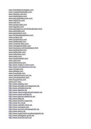 www . f i res i de t echno l og i es . com 
www . m y w e b w ho l esa l er . com 
www . d es t ock - ne t . com 
www . d es t ockp l us . com 
www . a s i a . g l ob a l sources . com 
www . h o t b u y 4 u . com 
www . s e l l . com 
www . s avesucash . com 
www . l og i cbo x . com 
www . g ameg i zmo . com / C S / bu l k order . h t m l 
www . p s2ou t l e t . com 
www . g ames t ech . com 
www . w h o l esa l e w ebd i rec t . com 
www . s urp l us . net 
www . t o y d i re c t o r y . c o m 
www . b es t f orsa l e . com 
www . m odch i p-sbo x . com 
www . n e w ageconso l es . com 
www . t o y s n j o y s . co m / ps x 2specs . h t m l 
www . p sx2cen t ra l . com 
www . p s2 i ns i der . com 
www . r edoc t ane . com 
www . p sera . com 
www . a uc t i onadd i c t . com 
www . u b i d . com 
www . b i dsorama . com 
h t t p : / / www . m ade - i n -ch i n a . com / 
h t t p : / / www . m anu f ac t ures . com . t w / 
www . c h i nap t . com 
www . a l i baba . com 
www . b u s y t rad e . com 
www . m anu f ac t urers . com . t w 
www . c h i na i mpor t ers . com 
www . f ocusch i na . com 
www . e c21 . com 
h t t p : / / www . a dab a y . com 
h t t p : / / www . a k t ue l l e-schn a eppc h en . de 
h t t p : / / www . a nb i e t erzone . de 
h t t p : / / www . a t l an t en . de 
h t t p : / / www . r aeumungs v erkau f - a uk t i on . de 
h t t p : / / www . w a re n v er t r i eb . de 
h t t p : / / www . b a t man - e l ek t ron i k . de 
h t t p : / / www . b ill i g . de 
h t t p : / / www . b l umen- i mpor t . de 
h t t p : / / www . b v c - i d . de 
h t t p : / / www . c a t w a l k - o n l i n e . de 
h t t p : / / www . c eoxspo t . com 
h t t p : / / www . c ou t ure - sch n aepp c hen . de 
h t t p : / / www . d anco . de 
h t t p : / / www . s upermark t - so n dera n gebo t e . de 
h t t p : / / www . p l e i t ege i er- g mbh . de 
h t t p : / / www . b uechermann . de 
 